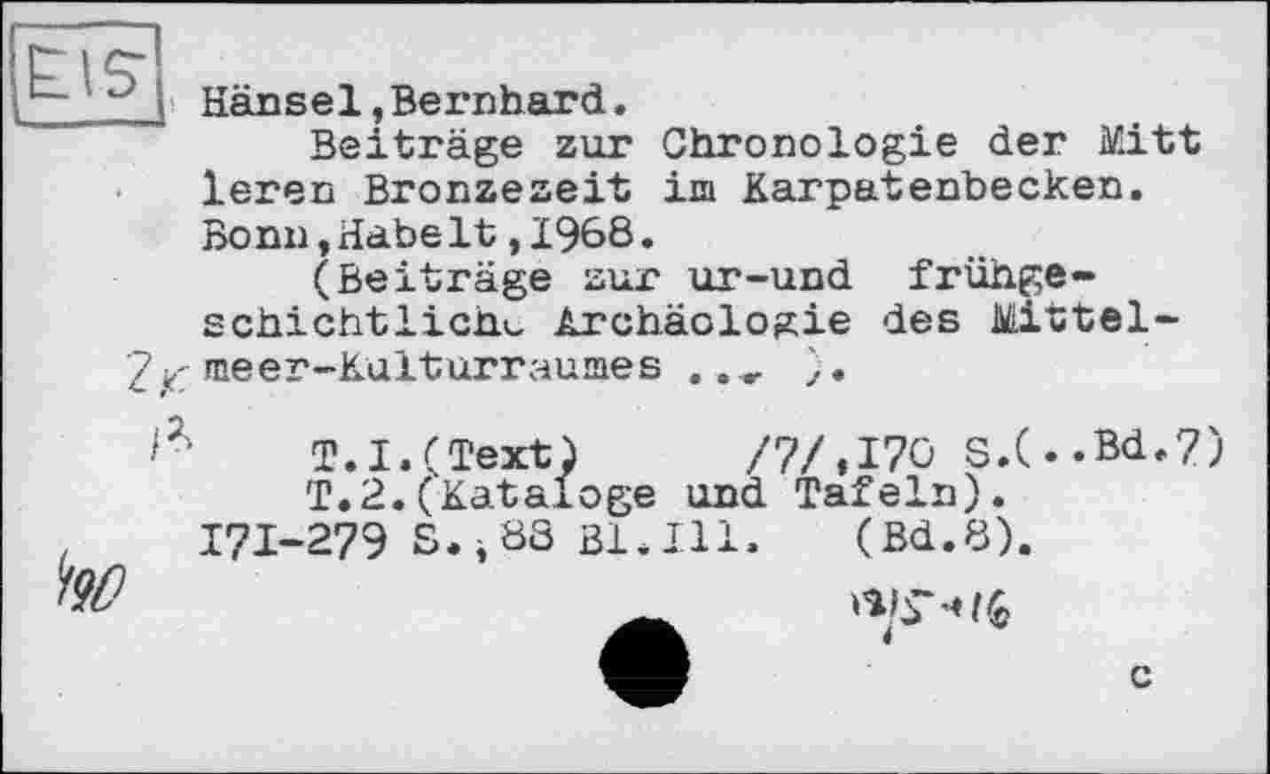 ﻿} Hänsel,Bernhard.
Beiträge zur Chronologie der Mitt leren Bronzezeit im Karpatenbecken. Bonn,Habe1t,1968.
(Beiträge zur ur-und frühge-schichtlichu Archäologie des Mittel-7 z meer-Kulturraumes .. , ).
T.I.(Text) /7/,176 S.(..Bd.7) T.2.(Kataloge und Tafeln).
I7I-279 S.i83 Bl.Ill. (Bd.8).
c